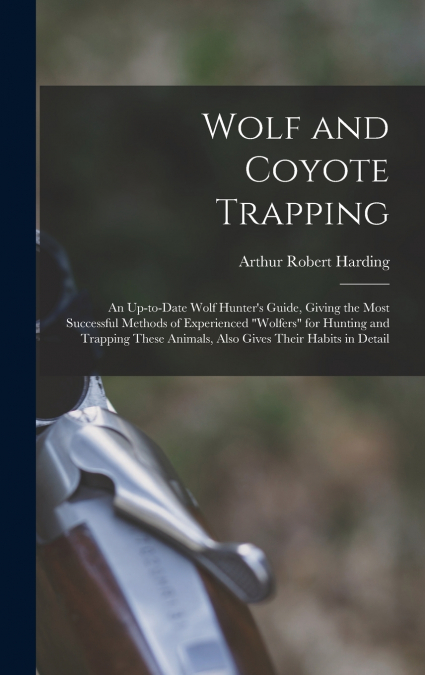 Wolf and Coyote Trapping; an Up-to-date Wolf Hunter’s Guide, Giving the Most Successful Methods of Experienced 'wolfers' for Hunting and Trapping These Animals, Also Gives Their Habits in Detail