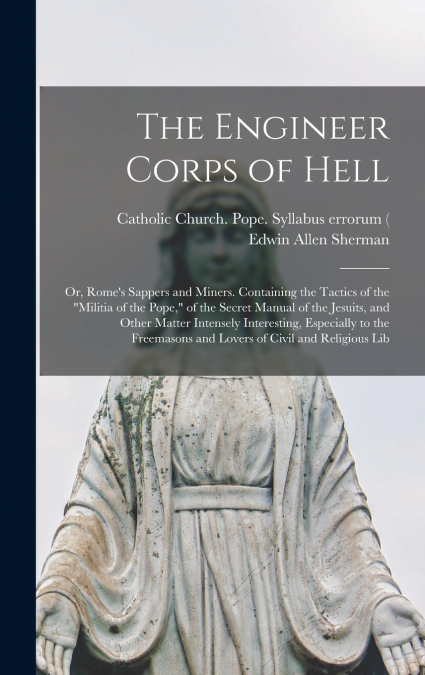 The Engineer Corps of Hell; or, Rome’s Sappers and Miners. Containing the Tactics of the 'militia of the Pope,' of the Secret Manual of the Jesuits, and Other Matter Intensely Interesting, Especially 