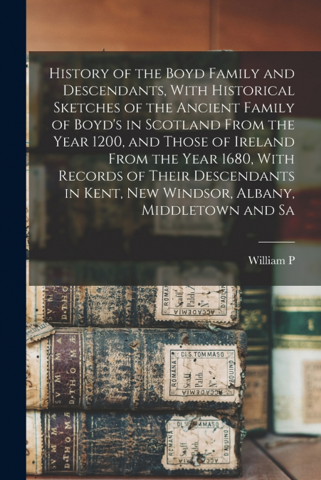 History of the Boyd Family and Descendants, With Historical Sketches of the Ancient Family of Boyd’s in Scotland From the Year 1200, and Those of Ireland From the Year 1680, With Records of Their Desc