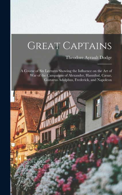Great Captains; a Course of six Lectures Showing the Influence on the art of war of the Campaigns of Alexander, Hannibal, Cæsar, Gustavus Adolphus, Frederick, and Napoleon