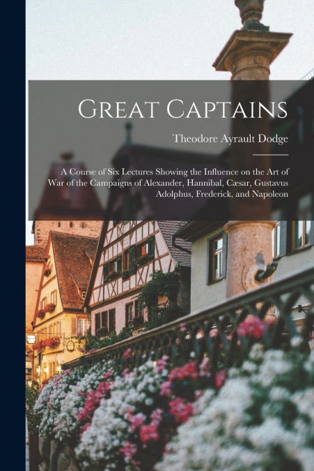 Great Captains; a Course of six Lectures Showing the Influence on the art of war of the Campaigns of Alexander, Hannibal, Cæsar, Gustavus Adolphus, Frederick, and Napoleon