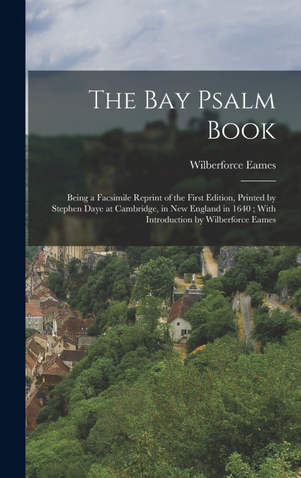 The Bay Psalm Book ; Being a Facsimile Reprint of the First Edition, Printed by Stephen Daye at Cambridge, in New England in 1640 ; With Introduction by Wilberforce Eames
