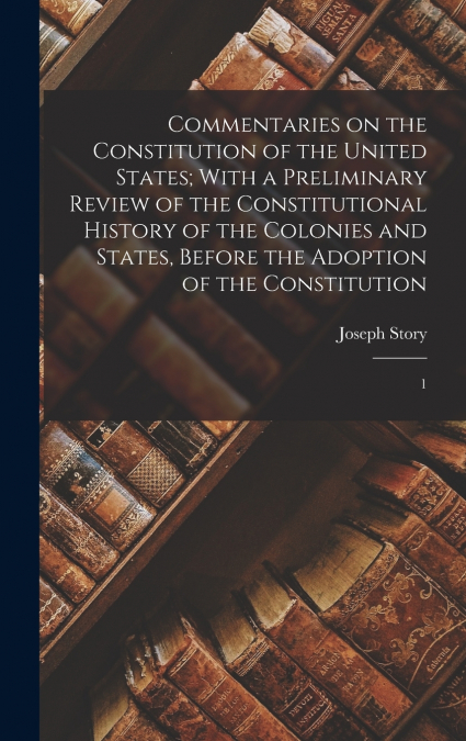 Commentaries on the Constitution of the United States; With a Preliminary Review of the Constitutional History of the Colonies and States, Before the Adoption of the Constitution
