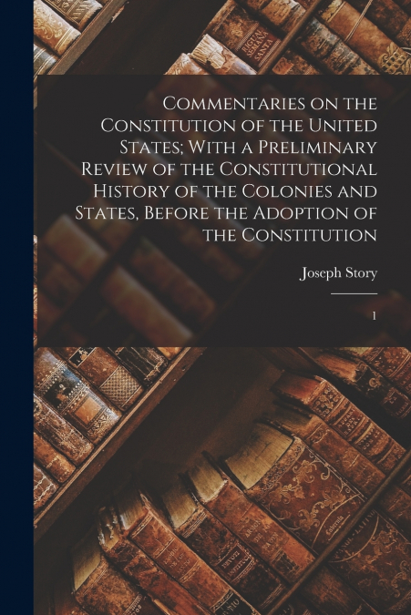 Commentaries on the Constitution of the United States; With a Preliminary Review of the Constitutional History of the Colonies and States, Before the Adoption of the Constitution