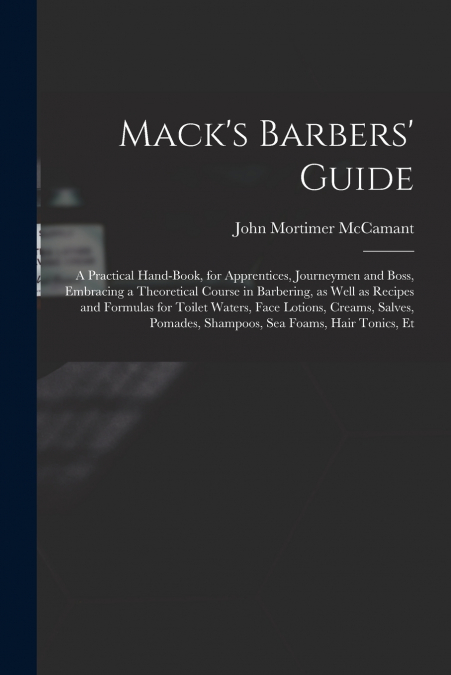 Mack’s Barbers’ Guide; a Practical Hand-book, for Apprentices, Journeymen and Boss, Embracing a Theoretical Course in Barbering, as Well as Recipes and Formulas for Toilet Waters, Face Lotions, Creams