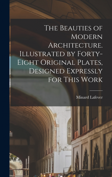 The Beauties of Modern Architecture. Illustrated by Forty-eight Original Plates, Designed Expressly for This Work
