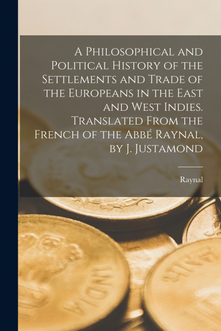 A Philosophical and Political History of the Settlements and Trade of the Europeans in the East and West Indies. Translated From the French of the Abbé Raynal, by J. Justamond