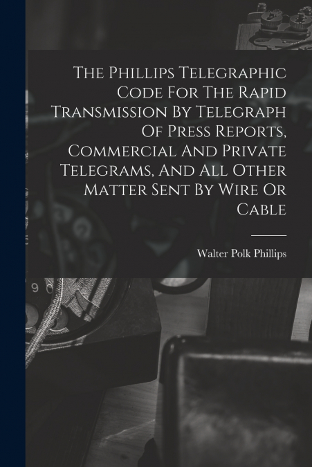 The Phillips Telegraphic Code For The Rapid Transmission By Telegraph Of Press Reports, Commercial And Private Telegrams, And All Other Matter Sent By Wire Or Cable