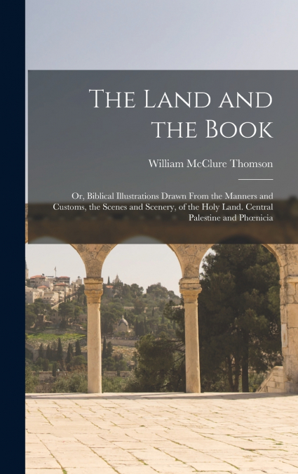 The Land and the Book; Or, Biblical Illustrations Drawn From the Manners and Customs, the Scenes and Scenery, of the Holy Land. Central Palestine and Phœnicia