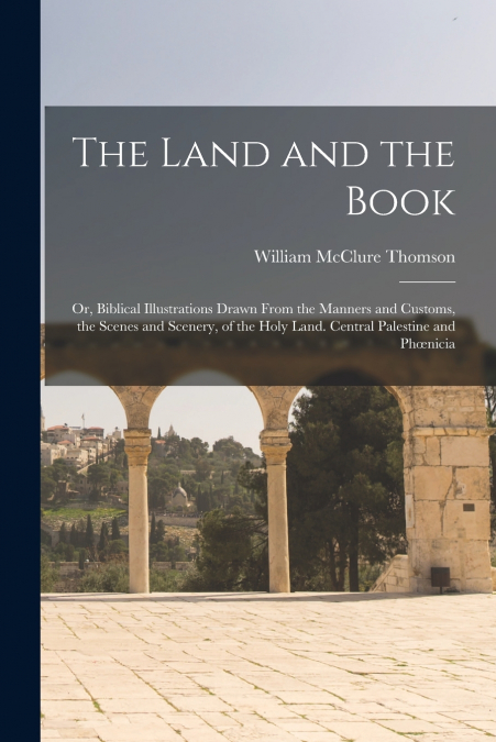 The Land and the Book; Or, Biblical Illustrations Drawn From the Manners and Customs, the Scenes and Scenery, of the Holy Land. Central Palestine and Phœnicia