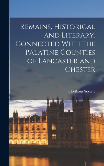 Remains, Historical and Literary, Connected With the Palatine Counties of Lancaster and Chester