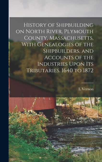 History of Shipbuilding on North River, Plymouth County, Massachusetts, With Genealogies of the Shipbuilders, and Accounts of the Industries Upon its Tributaries. 1640 to 1872