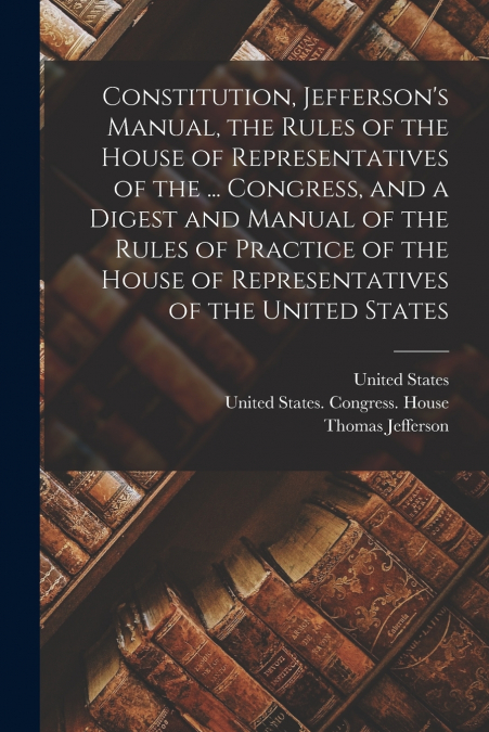 Constitution, Jefferson’s Manual, the Rules of the House of Representatives of the ... Congress, and a Digest and Manual of the Rules of Practice of the House of Representatives of the United States