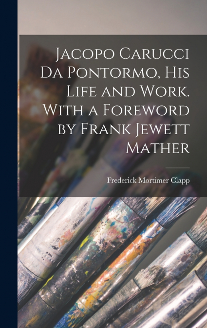 Jacopo Carucci da Pontormo, his Life and Work. With a Foreword by Frank Jewett Mather
