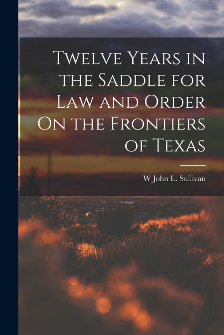 Twelve Years in the Saddle for Law and Order On the Frontiers of Texas