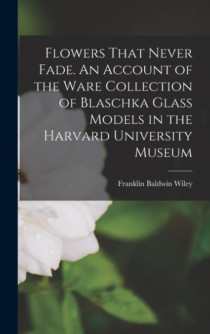 Flowers That Never Fade. An Account of the Ware Collection of Blaschka Glass Models in the Harvard University Museum