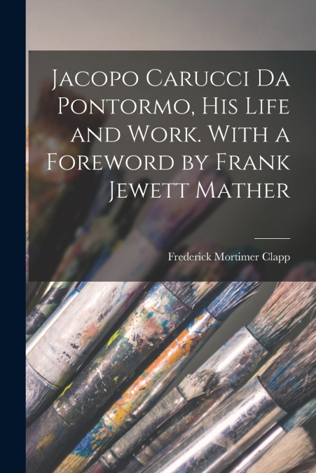 Jacopo Carucci da Pontormo, his Life and Work. With a Foreword by Frank Jewett Mather