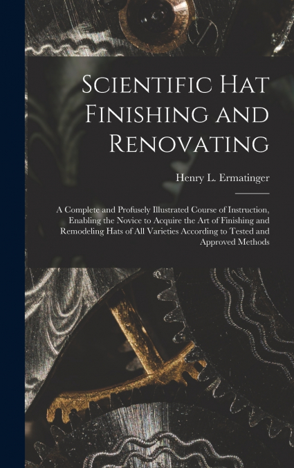 Scientific hat Finishing and Renovating; a Complete and Profusely Illustrated Course of Instruction, Enabling the Novice to Acquire the art of Finishing and Remodeling Hats of all Varieties According 