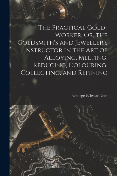 The Practical Gold-Worker, Or, the Goldsmith’s and Jeweller’s Instructor in the Art of Alloying, Melting, Reducing, Colouring, Collecting, and Refining