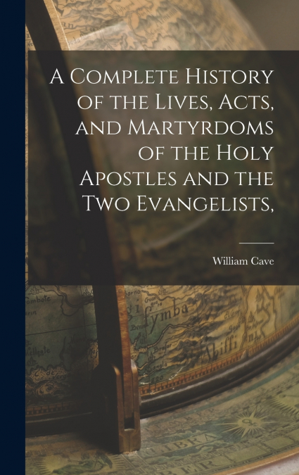 A Complete History of the Lives, Acts, and Martyrdoms of the Holy Apostles and the two Evangelists,