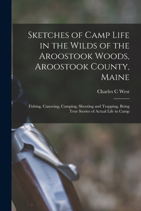 Sketches of Camp Life in the Wilds of the Aroostook Woods, Aroostook County, Maine; Fishing, Canoeing, Camping, Shooting and Trapping, Being True Stories of Actual Life in Camp