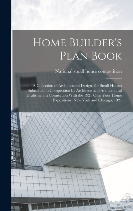Home Builder’s Plan Book; a Collection of Architectural Designs for Small Houses Submitted in Competition by Architects and Architectural Draftsmen in Connection With the 1921 Own Your Home Exposition