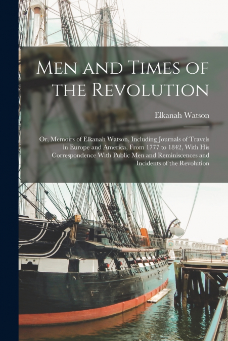 Men and Times of the Revolution; or, Memoirs of Elkanah Watson, Including Journals of Travels in Europe and America, From 1777 to 1842, With his Correspondence With Public men and Reminiscences and In