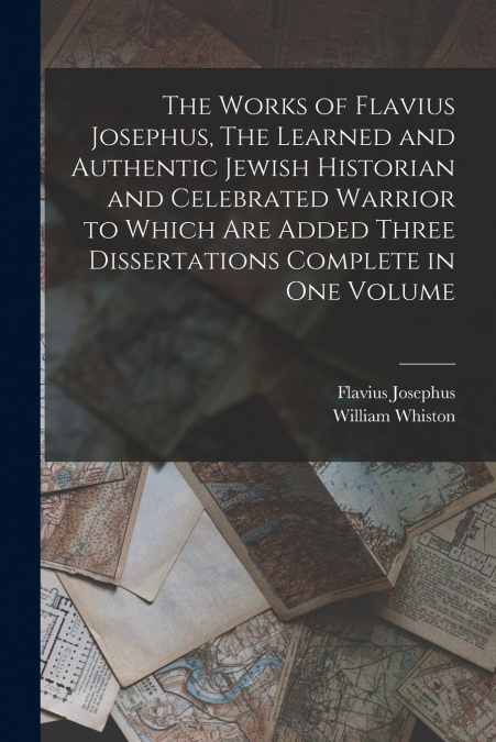 The Works of Flavius Josephus, The Learned and Authentic Jewish Historian and Celebrated Warrior to Which are Added Three Dissertations Complete in One Volume