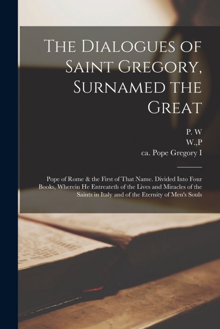 The Dialogues of Saint Gregory, Surnamed the Great; Pope of Rome & the First of That Name. Divided Into Four Books, Wherein he Entreateth of the Lives and Miracles of the Saints in Italy and of the Et