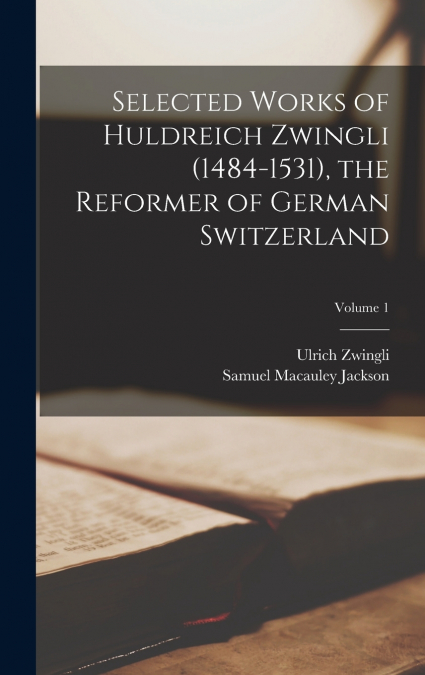 Selected Works of Huldreich Zwingli (1484-1531), the Reformer of German Switzerland; Volume 1