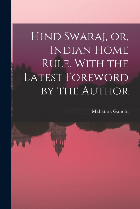 Hind Swaraj, or, Indian Home Rule. With the Latest Foreword by the Author