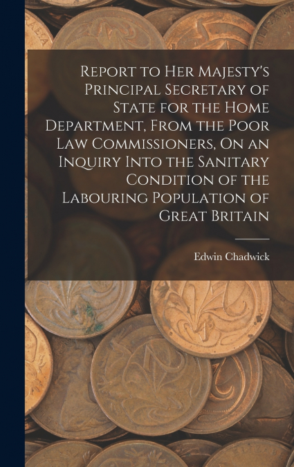 Report to Her Majesty’s Principal Secretary of State for the Home Department, From the Poor Law Commissioners, On an Inquiry Into the Sanitary Condition of the Labouring Population of Great Britain