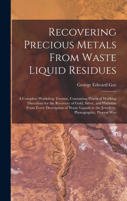 Recovering Precious Metals From Waste Liquid Residues; a Complete Workshop Treatise, Containing Practical Working Directions for the Recovery of Gold, Silver, and Platinum From Every Description of Wa