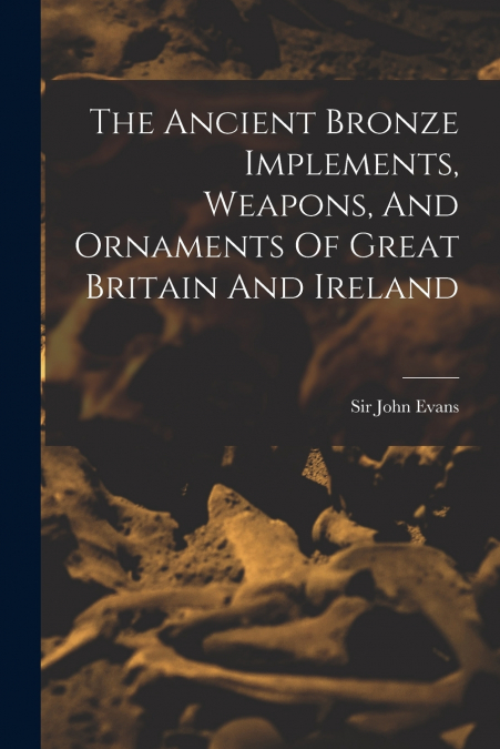 The Ancient Bronze Implements, Weapons, And Ornaments Of Great Britain And Ireland