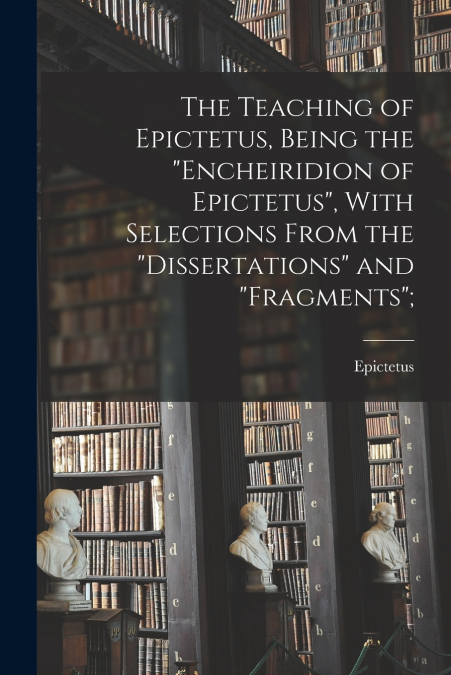 The Teaching of Epictetus, Being the 'Encheiridion of Epictetus', With Selections From the 'Dissertations' and 'Fragments';