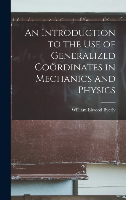 An Introduction to the Use of Generalized Coördinates in Mechanics and Physics