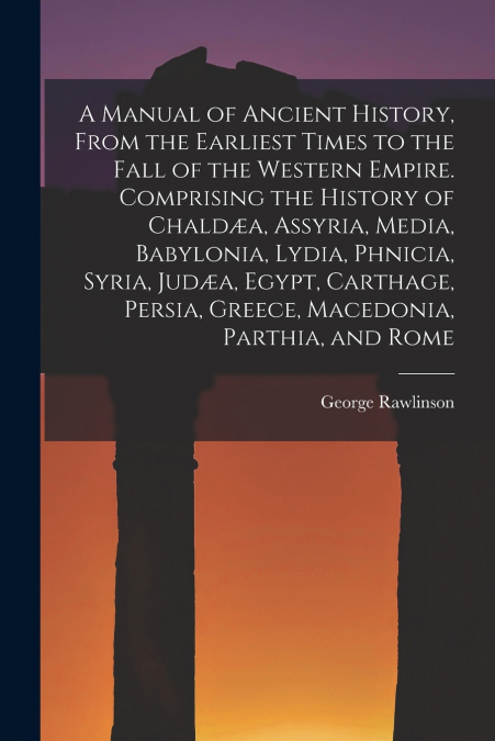A Manual of Ancient History, From the Earliest Times to the Fall of the Western Empire. Comprising the History of Chaldæa, Assyria, Media, Babylonia, Lydia, Phnicia, Syria, Judæa, Egypt, Carthage, Per