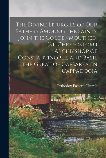 The Divine Liturgies of our Fathers Amoung the Saints, John the Goldenmouthed, (St. Chrysostom,) Archbishop of Constantinople, and Basil the Great of Caesarea, in Cappadocia