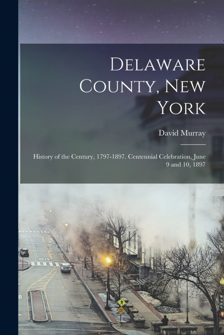 Delaware County, New York; History of the Century, 1797-1897. Centennial Celebration, June 9 and 10, 1897