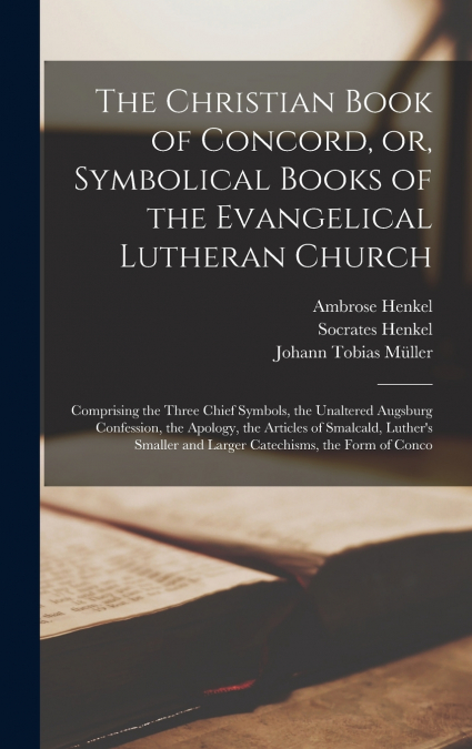 The Christian Book of Concord, or, Symbolical Books of the Evangelical Lutheran Church; Comprising the Three Chief Symbols, the Unaltered Augsburg Confession, the Apology, the Articles of Smalcald, Lu
