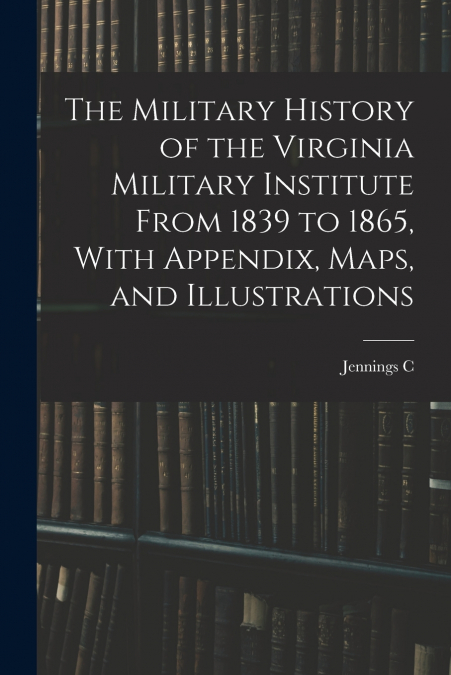 The Military History of the Virginia Military Institute From 1839 to 1865, With Appendix, Maps, and Illustrations