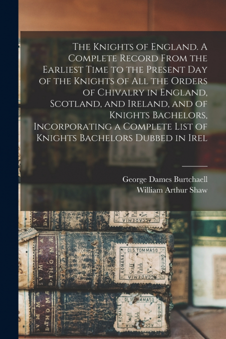 The Knights of England. A Complete Record From the Earliest Time to the Present day of the Knights of all the Orders of Chivalry in England, Scotland, and Ireland, and of Knights Bachelors, Incorporat