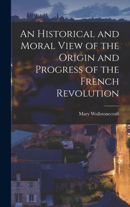 An Historical and Moral View of the Origin and Progress of the French Revolution