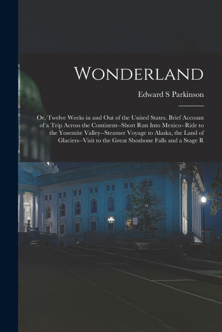 Wonderland; or, Twelve Weeks in and out of the United States. Brief Account of a Trip Across the Continent--short run Into Mexico--ride to the Yosemite Valley--steamer Voyage to Alaska, the Land of Gl