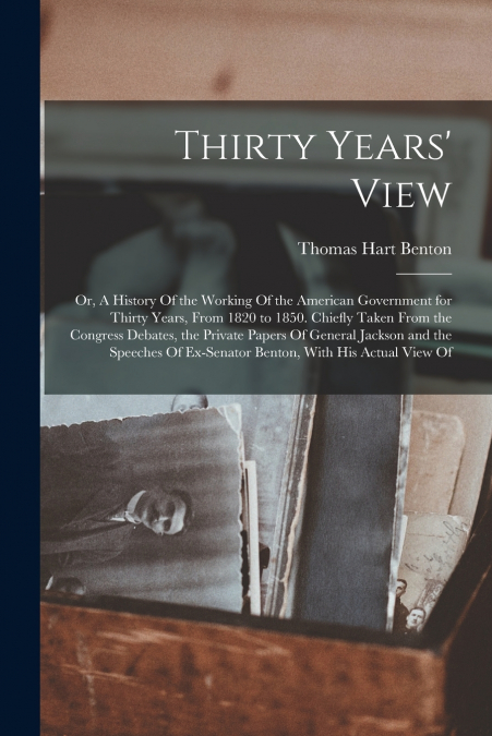 Thirty Years’ View; or, A History Of the Working Of the American Government for Thirty Years, From 1820 to 1850. Chiefly Taken From the Congress Debates, the Private Papers Of General Jackson and the 