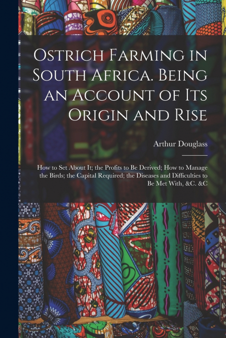 Ostrich Farming in South Africa. Being an Account of its Origin and Rise; how to set About it; the Profits to be Derived; how to Manage the Birds; the Capital Required; the Diseases and Difficulties t