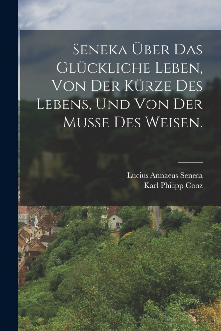 Seneka über das glückliche Leben, von der Kürze des Lebens, und von der Musse des Weisen.