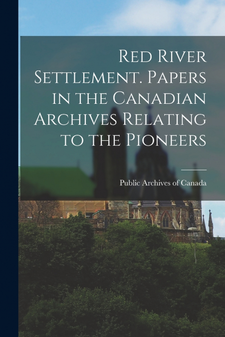 Red River Settlement. Papers in the Canadian Archives Relating to the Pioneers