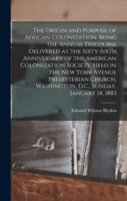 The Origin and Purpose of African Colonization. Being the Annual Discourse Delivered at the Sixty-sixth Anniversary of the American Colonization Society, Held in the New York Avenue Presbyterian Churc