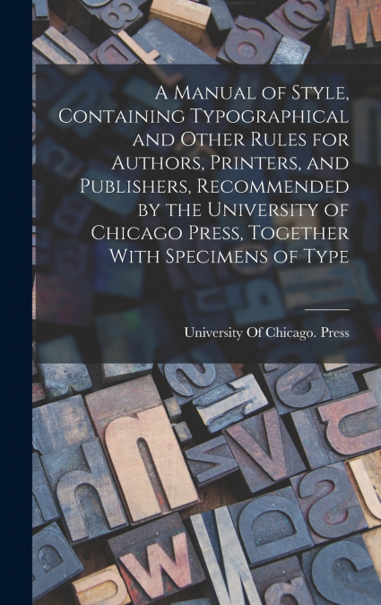 A Manual of Style, Containing Typographical and Other Rules for Authors, Printers, and Publishers, Recommended by the University of Chicago Press, Together With Specimens of Type